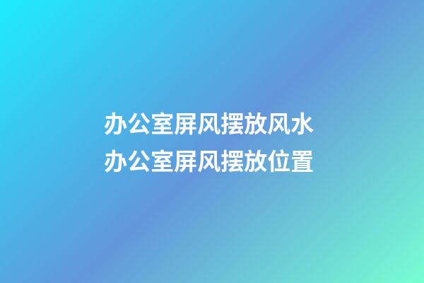 办公室屏风摆放风水 办公室屏风摆放位置